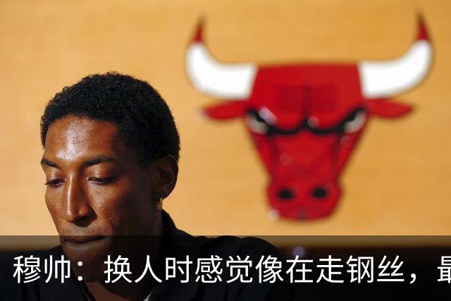 穆帅：换人时感觉像在走钢丝，最后一搏赢得三分